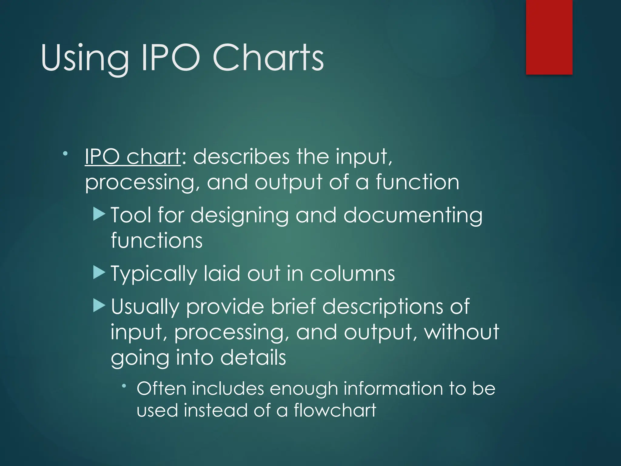 Using IPO Charts
• IPO chart: describes the input,
processing, and output of a function
 Tool for designing and documenting
functions
 Typically laid out in columns
 Usually provide brief descriptions of
input, processing, and output, without
going into details
• Often includes enough information to be
used instead of a flowchart
 