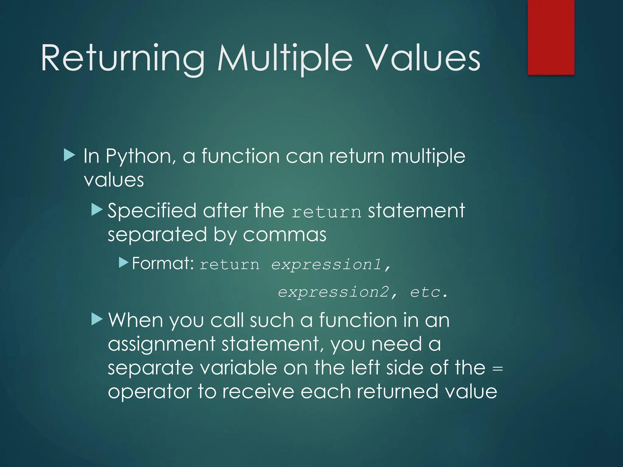 Returning Multiple Values
 In Python, a function can return multiple
values
 Specified after the return statement
separated by commas
Format: return expression1,
expression2, etc.
 When you call such a function in an
assignment statement, you need a
separate variable on the left side of the =
operator to receive each returned value
 