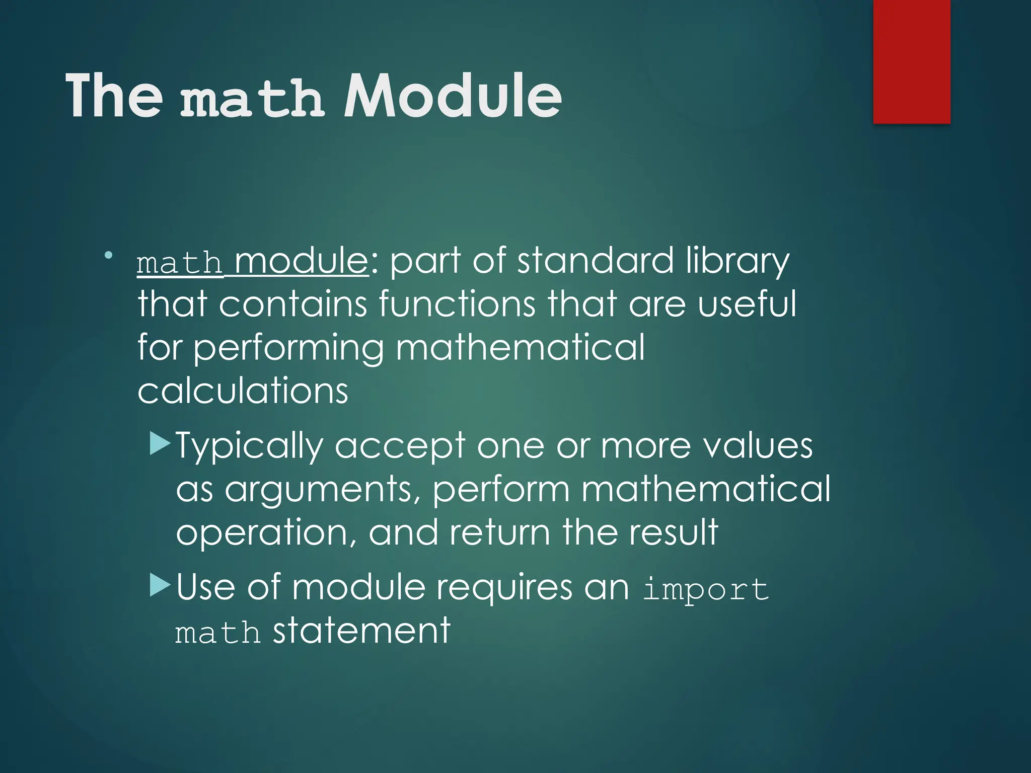 The math Module
• math module: part of standard library
that contains functions that are useful
for performing mathematical
calculations
Typically accept one or more values
as arguments, perform mathematical
operation, and return the result
Use of module requires an import
math statement
 