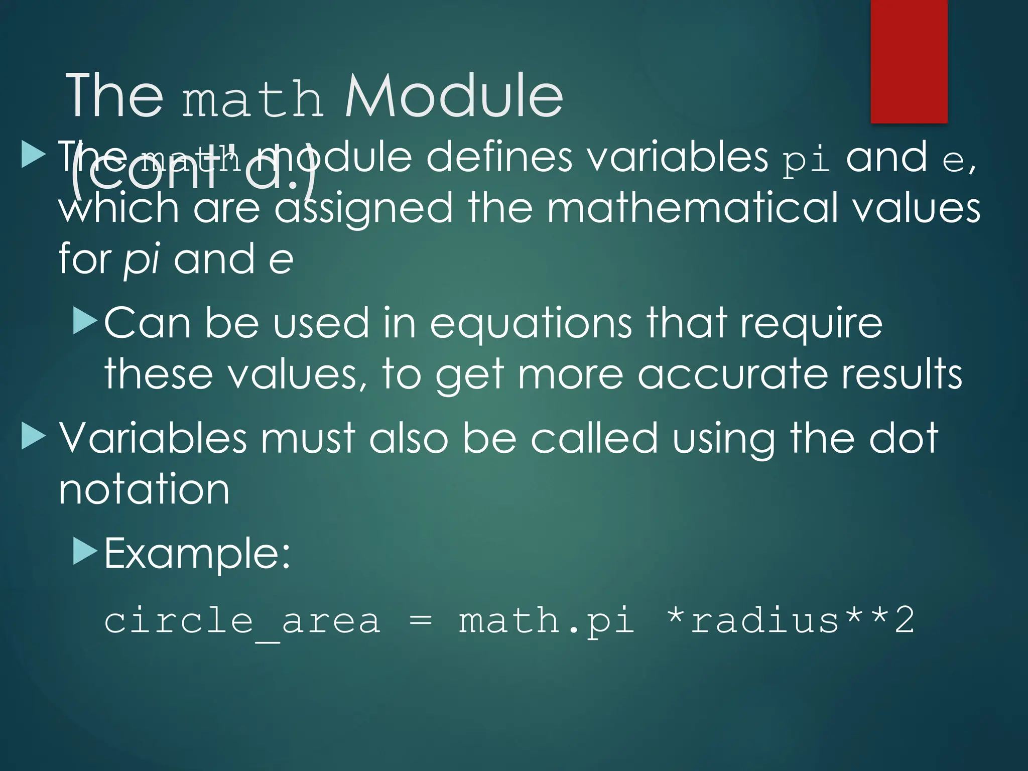 The math Module
(cont’d.)
 The math module defines variables pi and e,
which are assigned the mathematical values
for pi and e
Can be used in equations that require
these values, to get more accurate results
 Variables must also be called using the dot
notation
Example:
circle_area = math.pi *radius**2
 