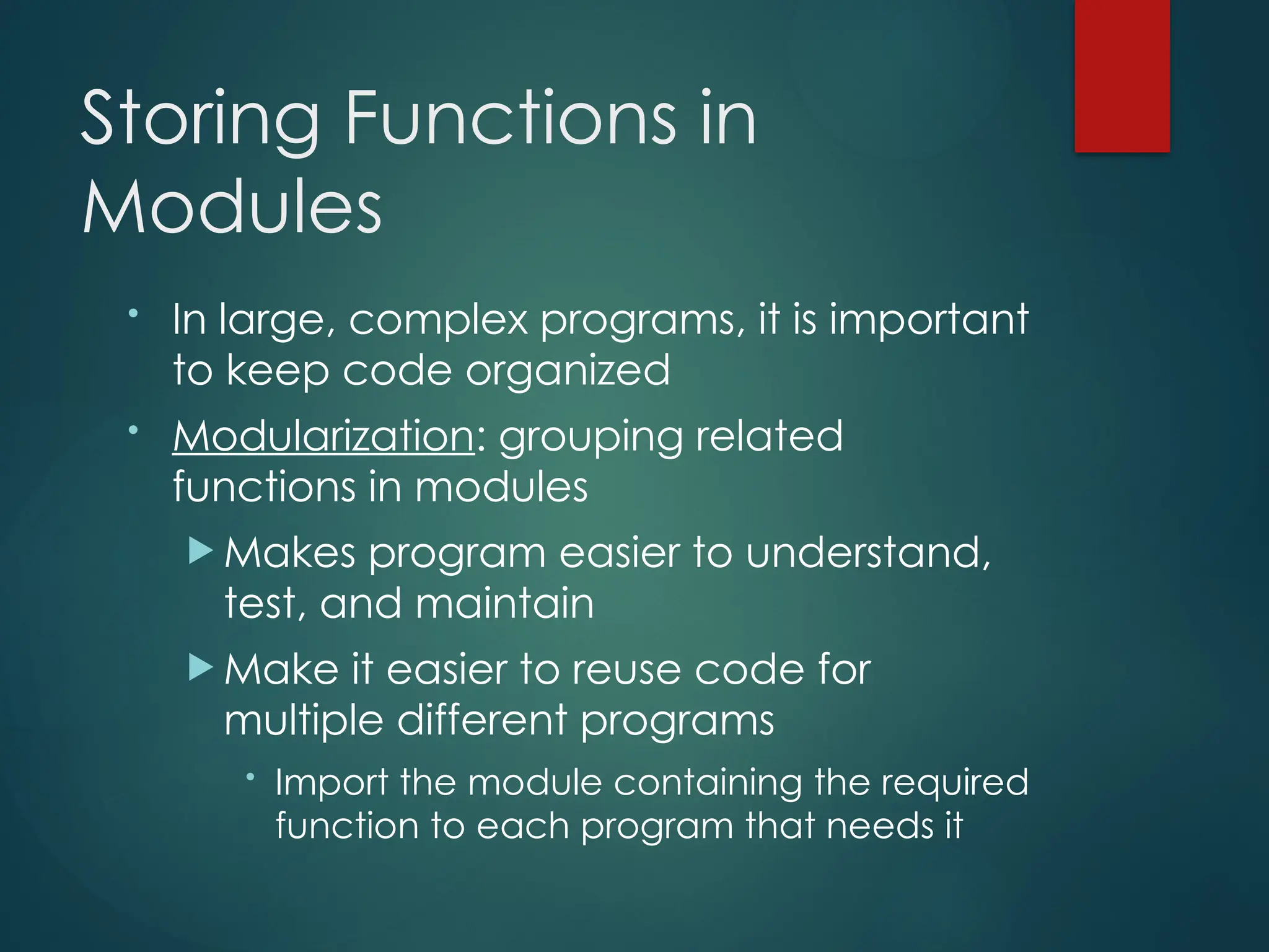 Storing Functions in
Modules
• In large, complex programs, it is important
to keep code organized
• Modularization: grouping related
functions in modules
 Makes program easier to understand,
test, and maintain
 Make it easier to reuse code for
multiple different programs
• Import the module containing the required
function to each program that needs it
 