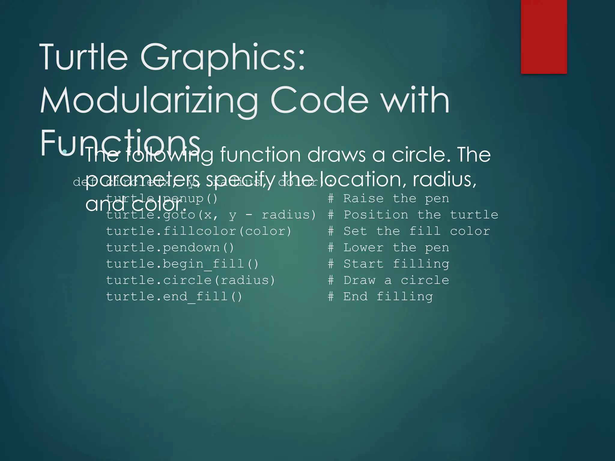 Turtle Graphics:
Modularizing Code with
Functions
• The following function draws a circle. The
parameters specify the location, radius,
and color.
def circle(x, y, radius, color):
turtle.penup() # Raise the pen
turtle.goto(x, y - radius) # Position the turtle
turtle.fillcolor(color) # Set the fill color
turtle.pendown() # Lower the pen
turtle.begin_fill() # Start filling
turtle.circle(radius) # Draw a circle
turtle.end_fill() # End filling
 
