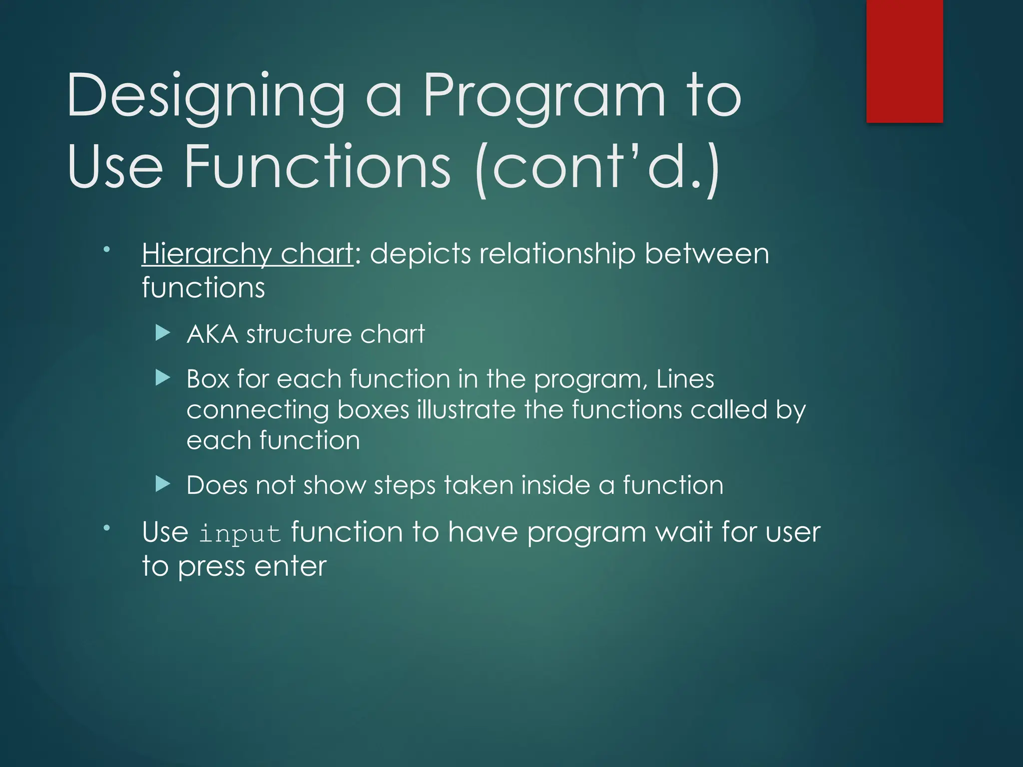 Designing a Program to
Use Functions (cont’d.)
• Hierarchy chart: depicts relationship between
functions
 AKA structure chart
 Box for each function in the program, Lines
connecting boxes illustrate the functions called by
each function
 Does not show steps taken inside a function
• Use input function to have program wait for user
to press enter
 