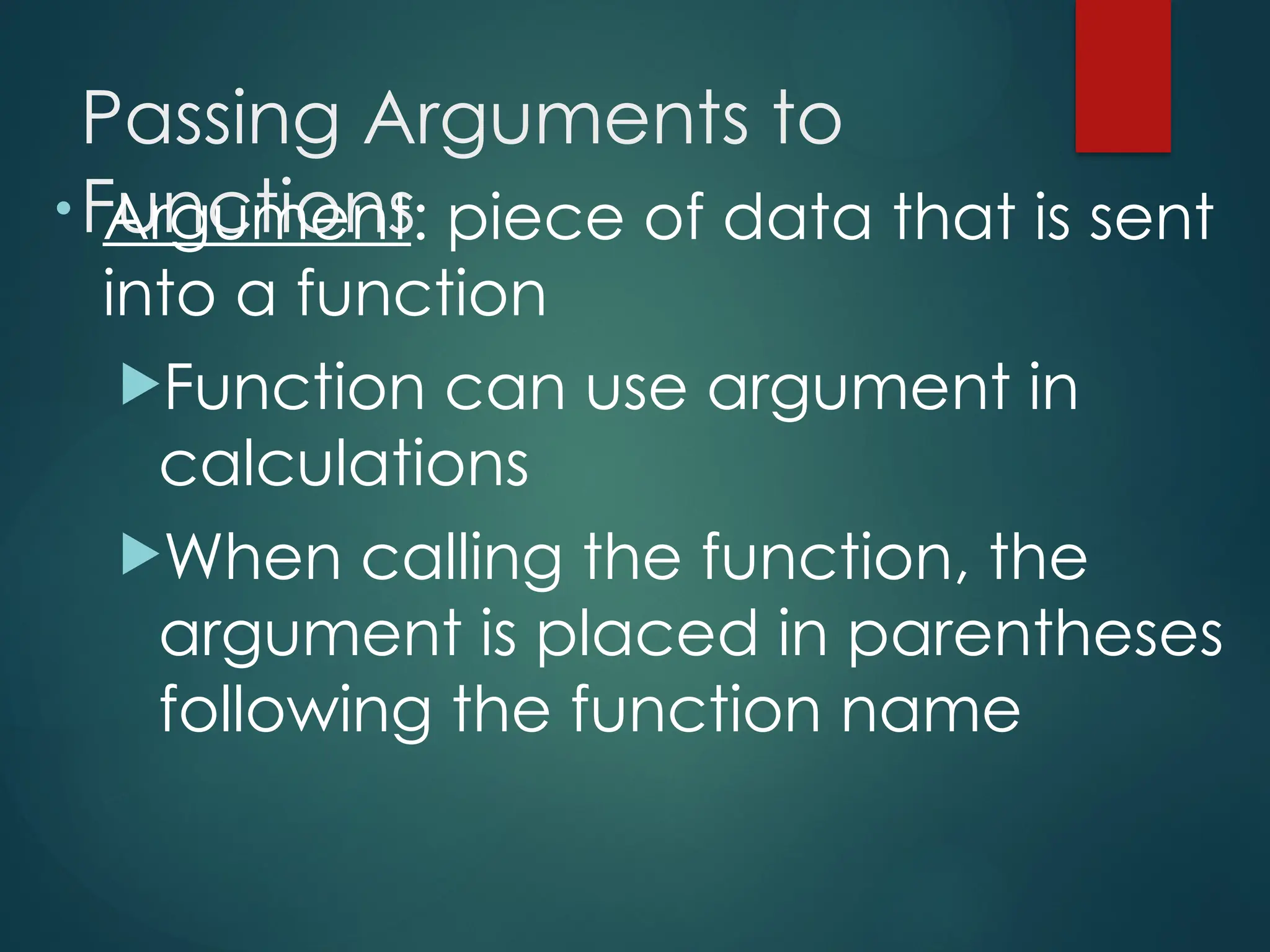 Passing Arguments to
Functions
• Argument: piece of data that is sent
into a function
Function can use argument in
calculations
When calling the function, the
argument is placed in parentheses
following the function name
 