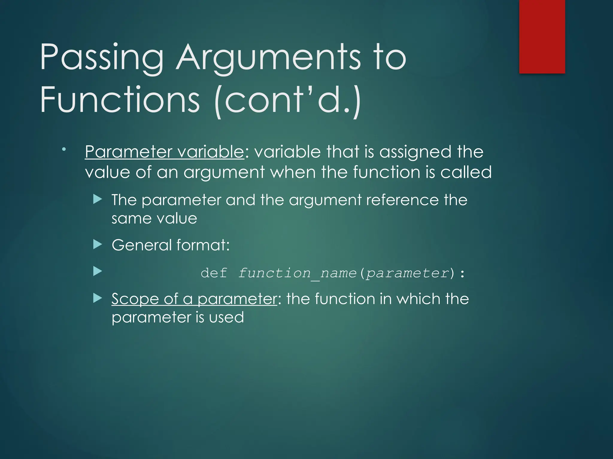 Passing Arguments to
Functions (cont’d.)
• Parameter variable: variable that is assigned the
value of an argument when the function is called
 The parameter and the argument reference the
same value
 General format:
 def function_name(parameter):
 Scope of a parameter: the function in which the
parameter is used
 