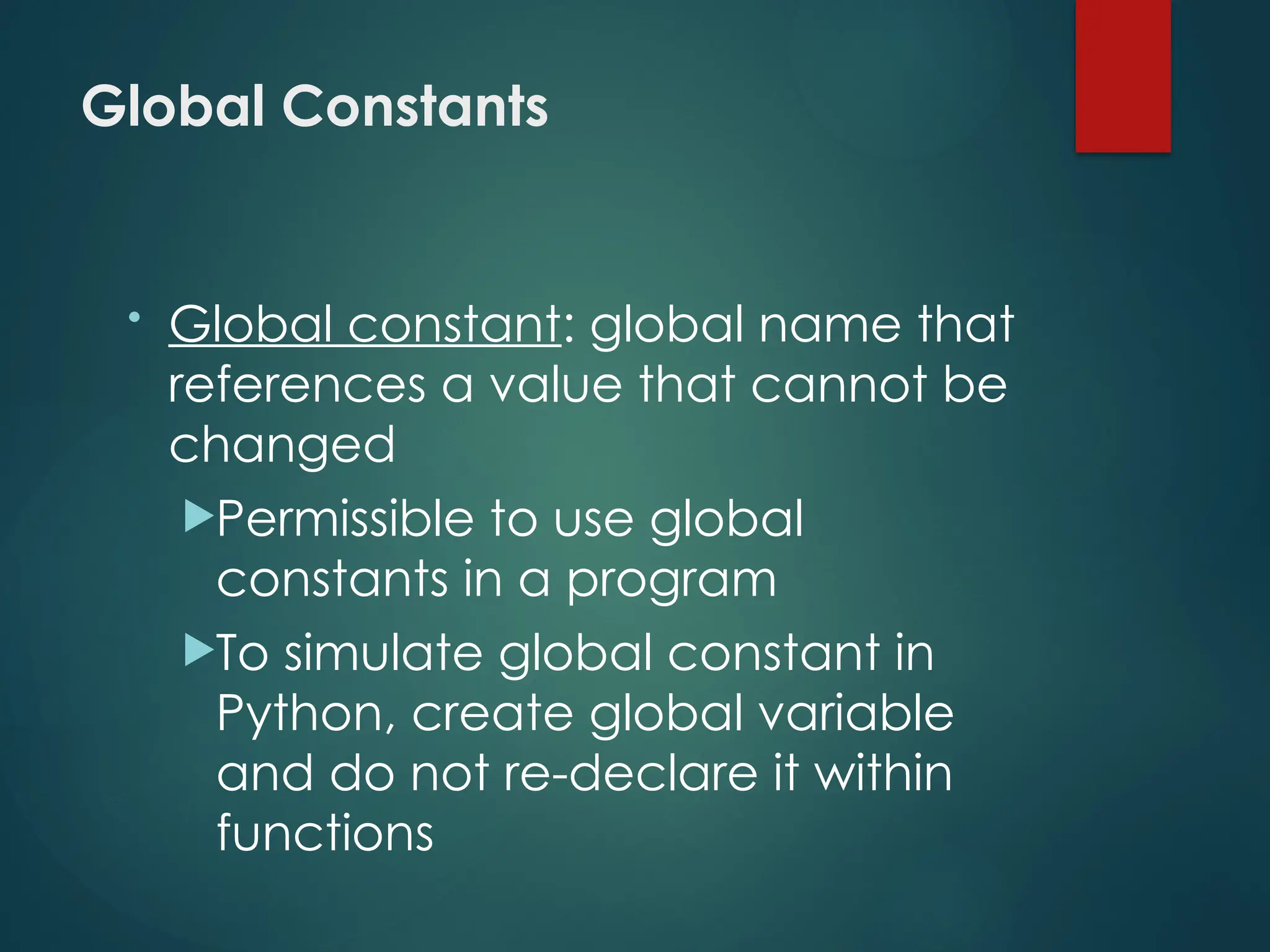 Global Constants
• Global constant: global name that
references a value that cannot be
changed
Permissible to use global
constants in a program
To simulate global constant in
Python, create global variable
and do not re-declare it within
functions
 