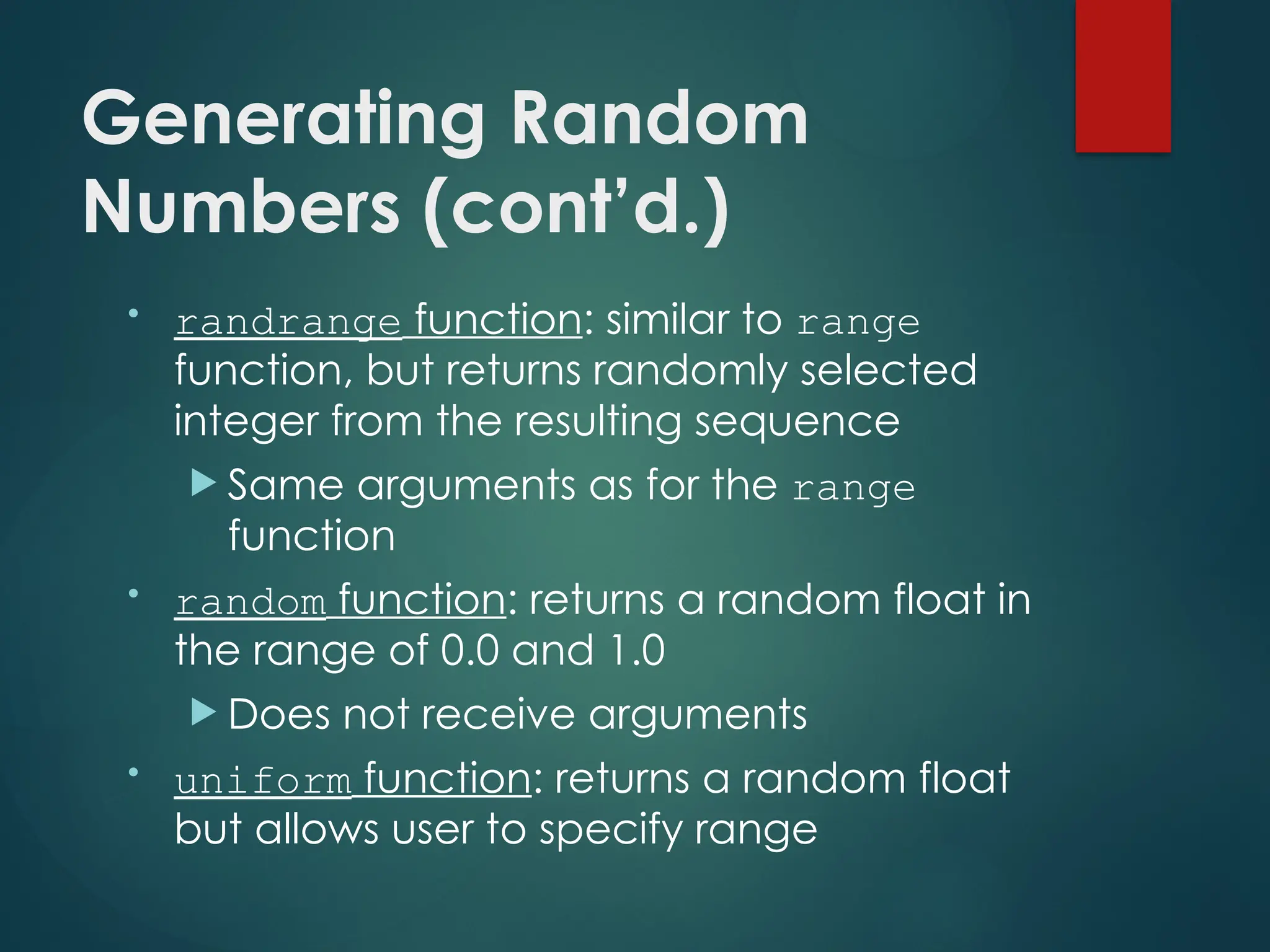 Generating Random
Numbers (cont’d.)
• randrange function: similar to range
function, but returns randomly selected
integer from the resulting sequence
 Same arguments as for the range
function
• random function: returns a random float in
the range of 0.0 and 1.0
 Does not receive arguments
• uniform function: returns a random float
but allows user to specify range
 