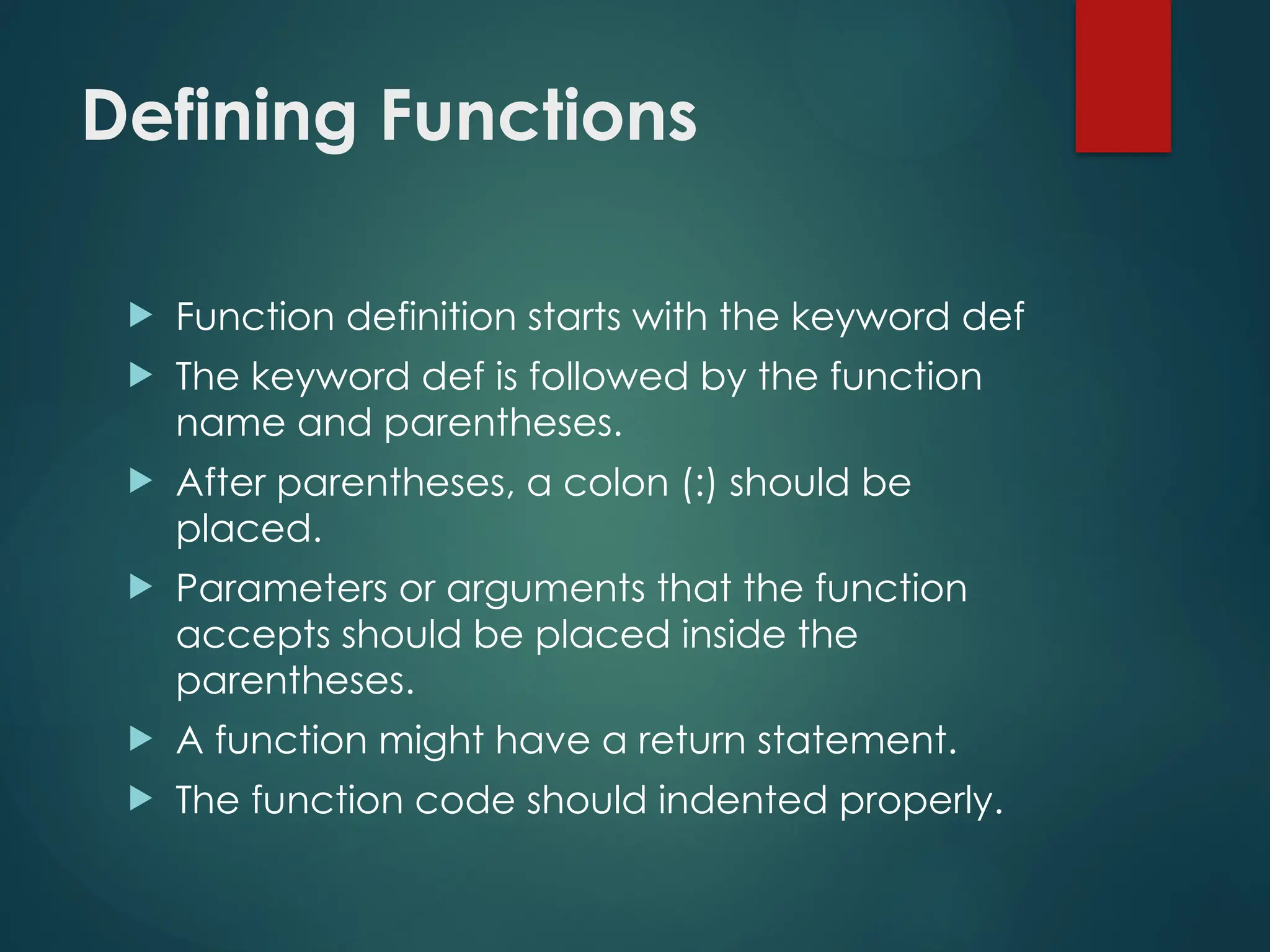Defining Functions
 Function definition starts with the keyword def
 The keyword def is followed by the function
name and parentheses.
 After parentheses, a colon (:) should be
placed.
 Parameters or arguments that the function
accepts should be placed inside the
parentheses.
 A function might have a return statement.
 The function code should indented properly.
 