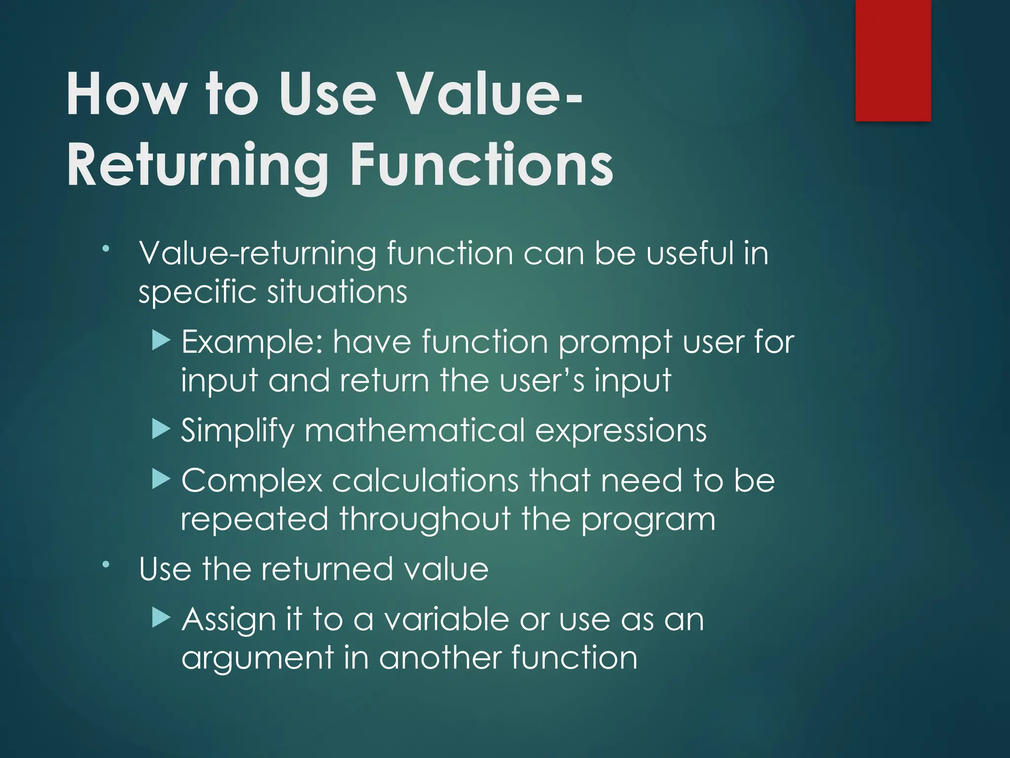How to Use Value-
Returning Functions
• Value-returning function can be useful in
specific situations
 Example: have function prompt user for
input and return the user’s input
 Simplify mathematical expressions
 Complex calculations that need to be
repeated throughout the program
• Use the returned value
 Assign it to a variable or use as an
argument in another function
 