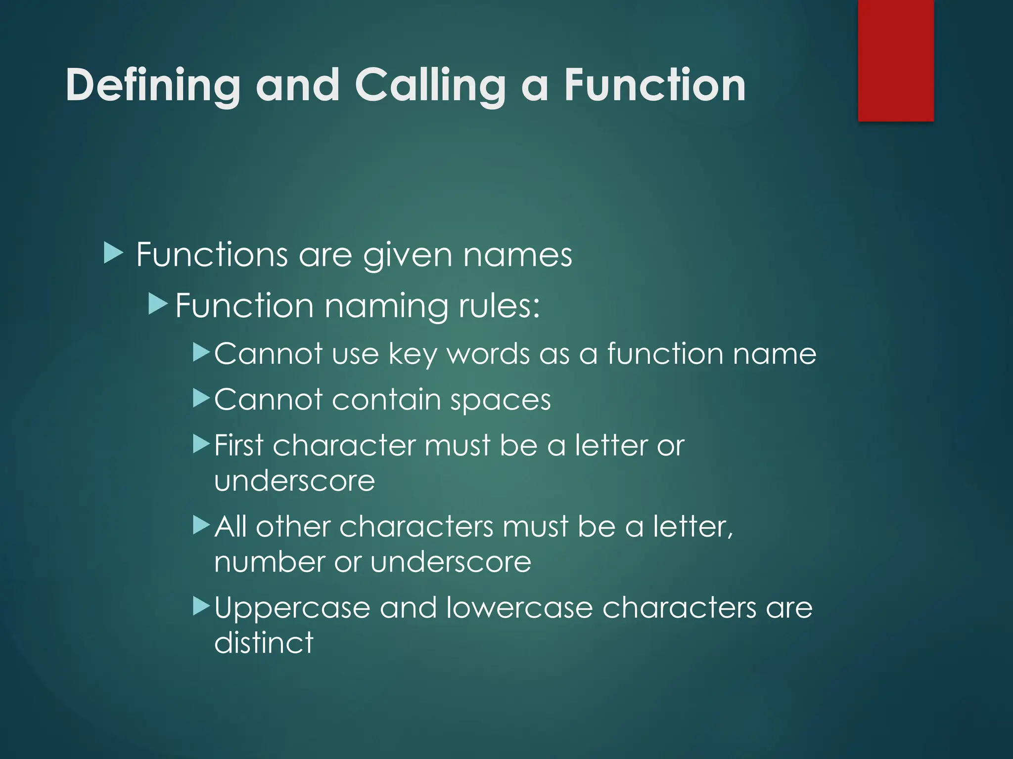 Defining and Calling a Function
 Functions are given names
 Function naming rules:
Cannot use key words as a function name
Cannot contain spaces
First character must be a letter or
underscore
All other characters must be a letter,
number or underscore
Uppercase and lowercase characters are
distinct
 