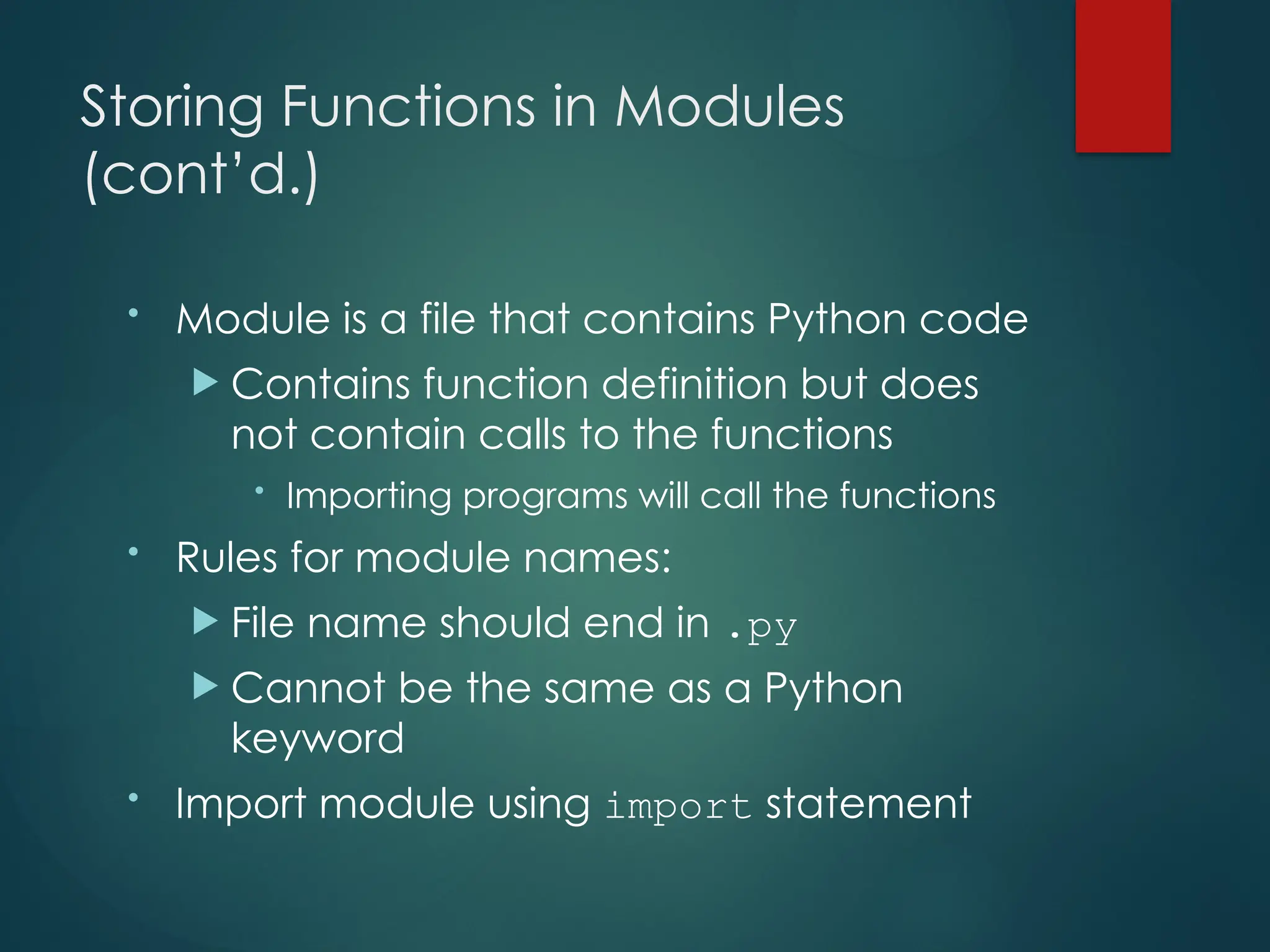 Storing Functions in Modules
(cont’d.)
• Module is a file that contains Python code
 Contains function definition but does
not contain calls to the functions
• Importing programs will call the functions
• Rules for module names:
 File name should end in .py
 Cannot be the same as a Python
keyword
• Import module using import statement
 