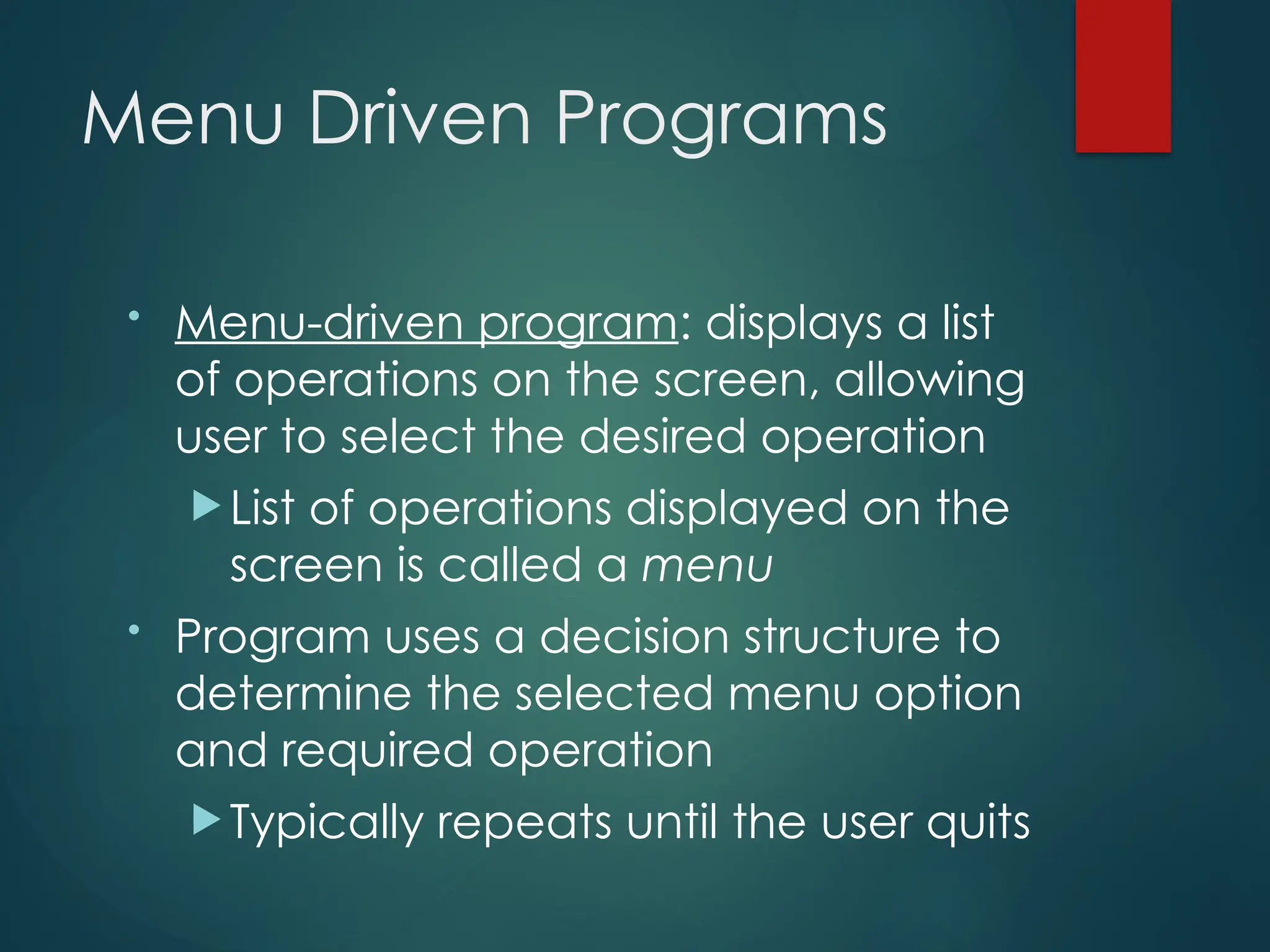 Menu Driven Programs
• Menu-driven program: displays a list
of operations on the screen, allowing
user to select the desired operation
 List of operations displayed on the
screen is called a menu
• Program uses a decision structure to
determine the selected menu option
and required operation
 Typically repeats until the user quits
 