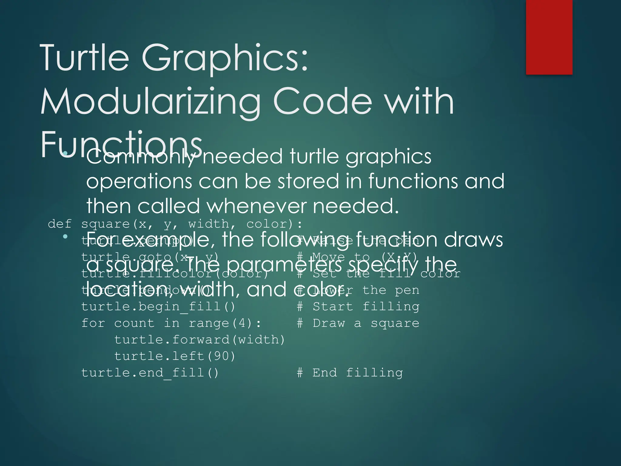 Turtle Graphics:
Modularizing Code with
Functions
• Commonly needed turtle graphics
operations can be stored in functions and
then called whenever needed.
• For example, the following function draws
a square. The parameters specify the
location, width, and color.
def square(x, y, width, color):
turtle.penup() # Raise the pen
turtle.goto(x, y) # Move to (X,Y)
turtle.fillcolor(color) # Set the fill color
turtle.pendown() # Lower the pen
turtle.begin_fill() # Start filling
for count in range(4): # Draw a square
turtle.forward(width)
turtle.left(90)
turtle.end_fill() # End filling
 