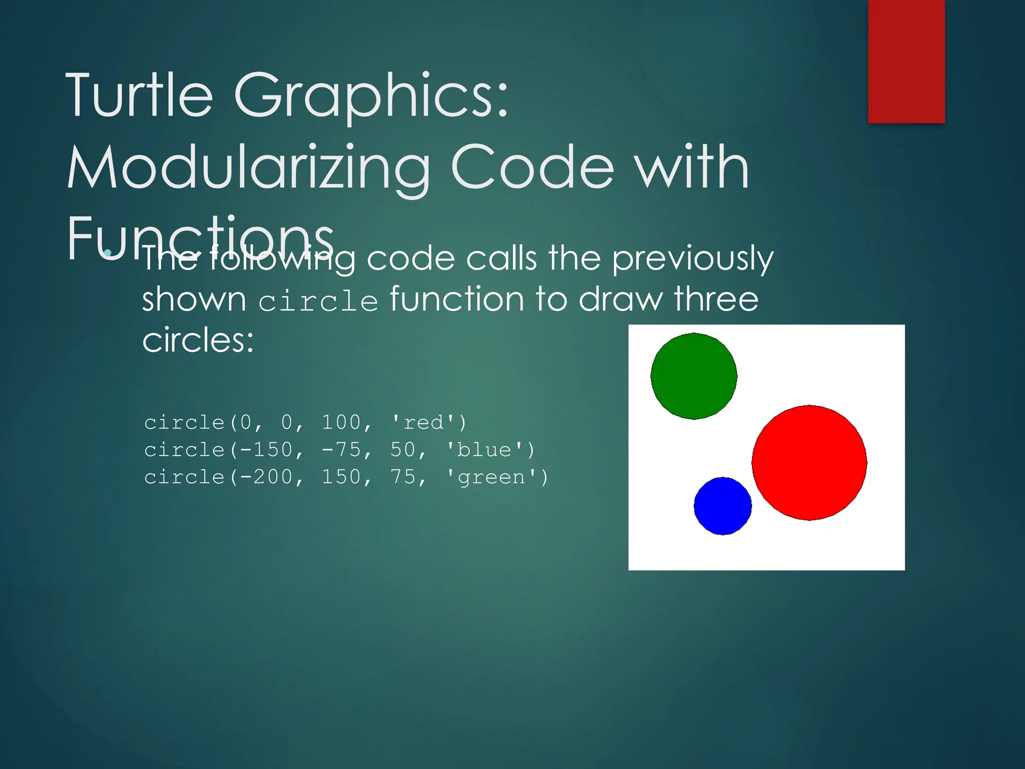Turtle Graphics:
Modularizing Code with
Functions
• The following code calls the previously
shown circle function to draw three
circles:
circle(0, 0, 100, 'red')
circle(-150, -75, 50, 'blue')
circle(-200, 150, 75, 'green')
 
