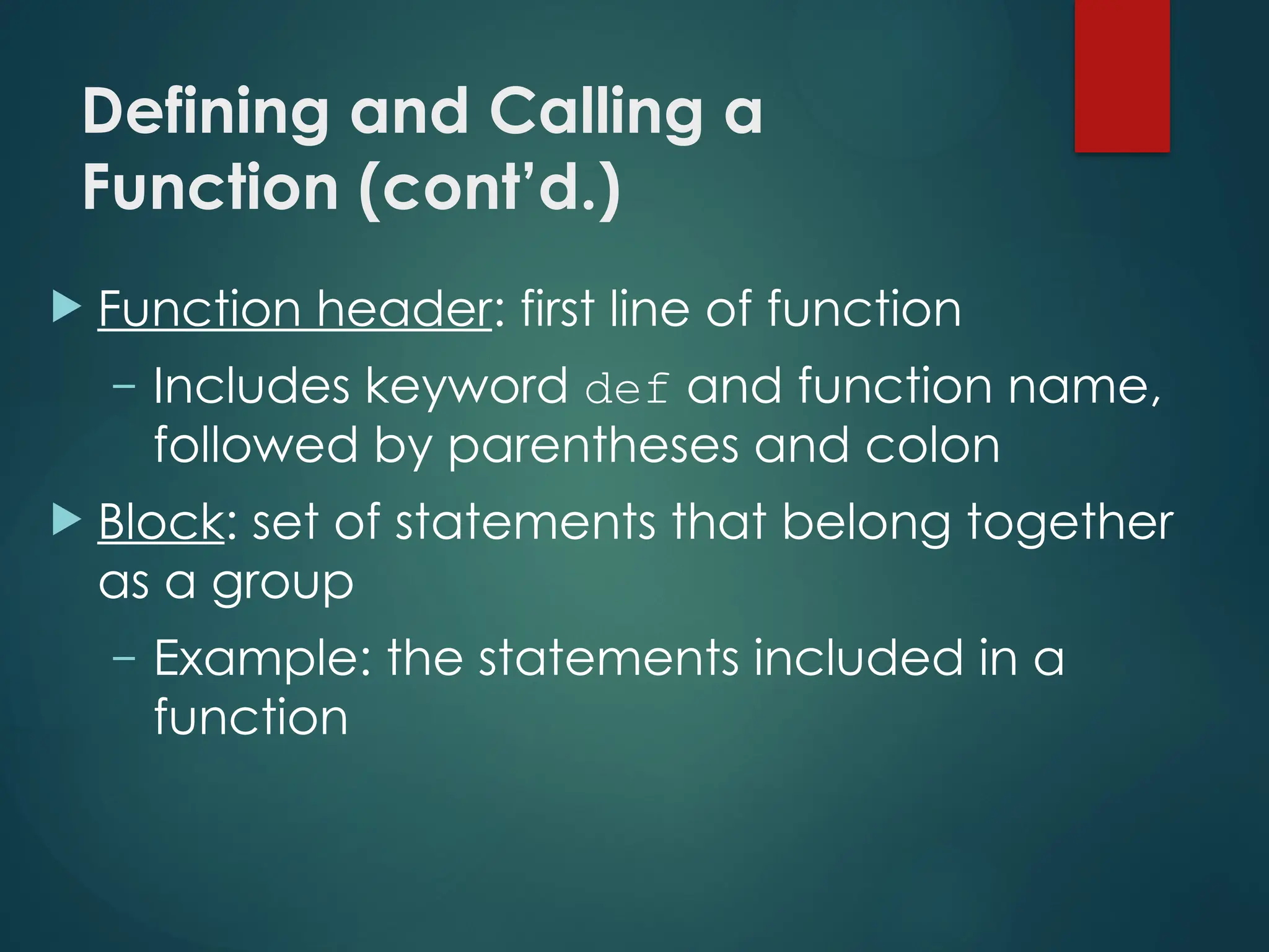 Defining and Calling a
Function (cont’d.)
 Function header: first line of function
– Includes keyword def and function name,
followed by parentheses and colon
 Block: set of statements that belong together
as a group
– Example: the statements included in a
function
 