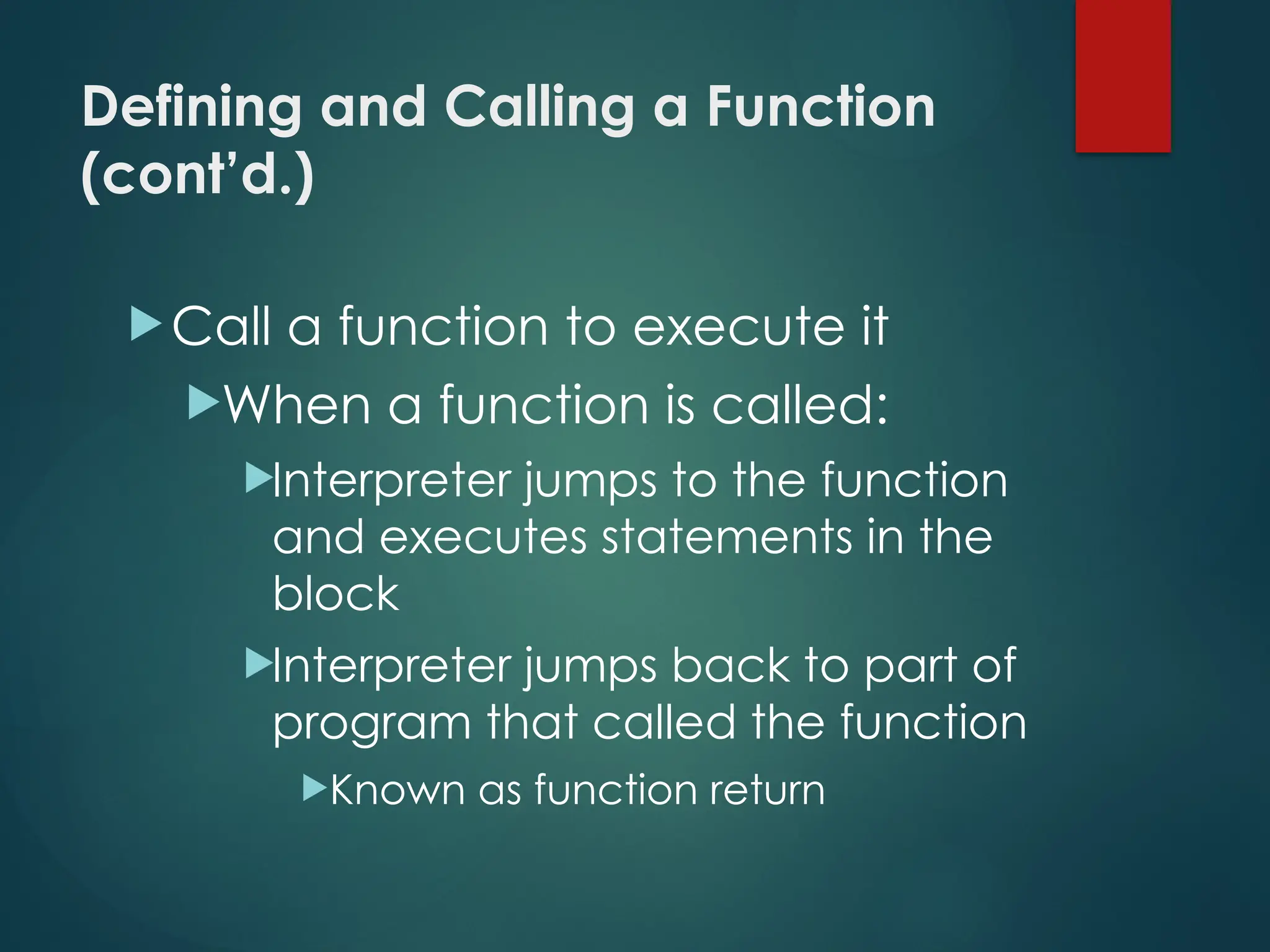 Defining and Calling a Function
(cont’d.)
Call a function to execute it
When a function is called:
Interpreter jumps to the function
and executes statements in the
block
Interpreter jumps back to part of
program that called the function
Known as function return
 