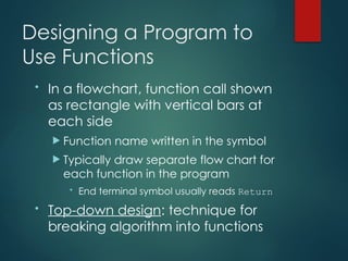 Designing a Program to
Use Functions
• In a flowchart, function call shown
as rectangle with vertical bars at
each side
 Function name written in the symbol
 Typically draw separate flow chart for
each function in the program
• End terminal symbol usually reads Return
• Top-down design: technique for
breaking algorithm into functions
 