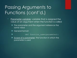 Passing Arguments to
Functions (cont’d.)
• Parameter variable: variable that is assigned the
value of an argument when the function is called
 The parameter and the argument reference the
same value
 General format:
 def function_name(parameter):
 Scope of a parameter: the function in which the
parameter is used
 
