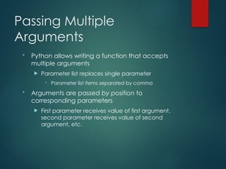 Passing Multiple
Arguments
• Python allows writing a function that accepts
multiple arguments
 Parameter list replaces single parameter
• Parameter list items separated by comma
• Arguments are passed by position to
corresponding parameters
 First parameter receives value of first argument,
second parameter receives value of second
argument, etc.
 