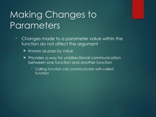 Making Changes to
Parameters
• Changes made to a parameter value within the
function do not affect the argument
 Known as pass by value
 Provides a way for unidirectional communication
between one function and another function
• Calling function can communicate with called
function
 