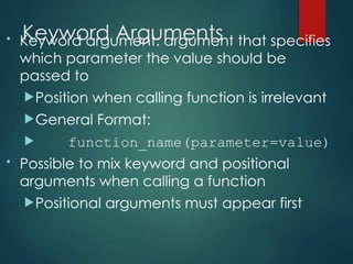 Keyword Arguments
• Keyword argument: argument that specifies
which parameter the value should be
passed to
Position when calling function is irrelevant
General Format:
 function_name(parameter=value)
• Possible to mix keyword and positional
arguments when calling a function
Positional arguments must appear first
 
