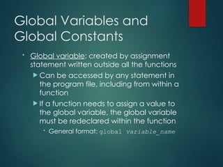 Global Variables and
Global Constants
• Global variable: created by assignment
statement written outside all the functions
 Can be accessed by any statement in
the program file, including from within a
function
 If a function needs to assign a value to
the global variable, the global variable
must be redeclared within the function
• General format: global variable_name
 