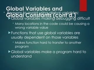 Global Variables and
Global Constants (cont’d.)
• Reasons to avoid using global variables:
Global variables making debugging difficult
• Many locations in the code could be causing a
wrong variable value
Functions that use global variables are
usually dependent on those variables
• Makes function hard to transfer to another
program
Global variables make a program hard to
understand
 