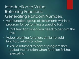 Introduction to Value-
Returning Functions:
Generating Random Numbers
• void function: group of statements within a
program for performing a specific task
Call function when you need to perform the
task
• Value-returning function: similar to void
function, returns a value
Value returned to part of program that
called the function when function finishes
executing
 