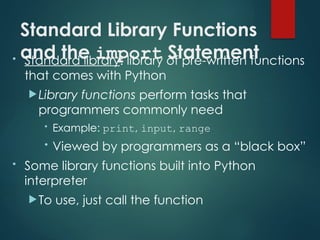 Standard Library Functions
and the import Statement
• Standard library: library of pre-written functions
that comes with Python
Library functions perform tasks that
programmers commonly need
• Example: print, input, range
• Viewed by programmers as a “black box”
• Some library functions built into Python
interpreter
To use, just call the function
 