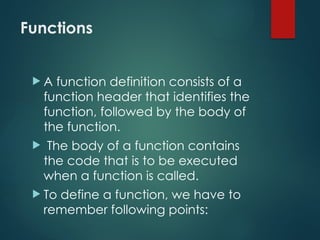 Functions
 A function definition consists of a
function header that identifies the
function, followed by the body of
the function.
 The body of a function contains
the code that is to be executed
when a function is called.
 To define a function, we have to
remember following points:
 