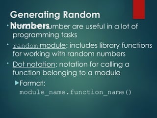 Generating Random
Numbers
• Random number are useful in a lot of
programming tasks
• random module: includes library functions
for working with random numbers
• Dot notation: notation for calling a
function belonging to a module
Format:
module_name.function_name()
 