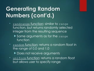 Generating Random
Numbers (cont’d.)
• randrange function: similar to range
function, but returns randomly selected
integer from the resulting sequence
 Same arguments as for the range
function
• random function: returns a random float in
the range of 0.0 and 1.0
 Does not receive arguments
• uniform function: returns a random float
but allows user to specify range
 