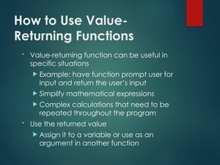 How to Use Value-
Returning Functions
• Value-returning function can be useful in
specific situations
 Example: have function prompt user for
input and return the user’s input
 Simplify mathematical expressions
 Complex calculations that need to be
repeated throughout the program
• Use the returned value
 Assign it to a variable or use as an
argument in another function
 