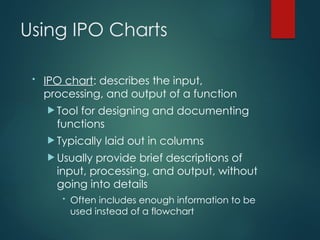 Using IPO Charts
• IPO chart: describes the input,
processing, and output of a function
 Tool for designing and documenting
functions
 Typically laid out in columns
 Usually provide brief descriptions of
input, processing, and output, without
going into details
• Often includes enough information to be
used instead of a flowchart
 
