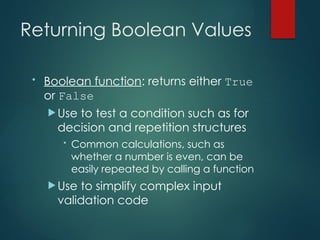Returning Boolean Values
• Boolean function: returns either True
or False
 Use to test a condition such as for
decision and repetition structures
• Common calculations, such as
whether a number is even, can be
easily repeated by calling a function
 Use to simplify complex input
validation code
 