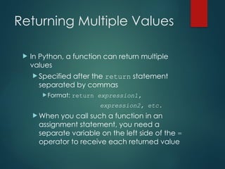 Returning Multiple Values
 In Python, a function can return multiple
values
 Specified after the return statement
separated by commas
Format: return expression1,
expression2, etc.
 When you call such a function in an
assignment statement, you need a
separate variable on the left side of the =
operator to receive each returned value
 