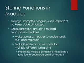 Storing Functions in
Modules
• In large, complex programs, it is important
to keep code organized
• Modularization: grouping related
functions in modules
 Makes program easier to understand,
test, and maintain
 Make it easier to reuse code for
multiple different programs
• Import the module containing the required
function to each program that needs it
 