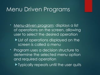 Menu Driven Programs
• Menu-driven program: displays a list
of operations on the screen, allowing
user to select the desired operation
 List of operations displayed on the
screen is called a menu
• Program uses a decision structure to
determine the selected menu option
and required operation
 Typically repeats until the user quits
 
