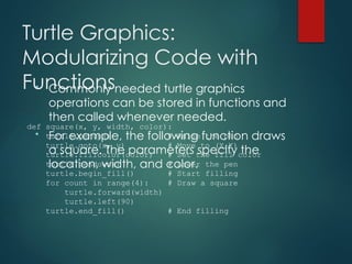 Turtle Graphics:
Modularizing Code with
Functions
• Commonly needed turtle graphics
operations can be stored in functions and
then called whenever needed.
• For example, the following function draws
a square. The parameters specify the
location, width, and color.
def square(x, y, width, color):
turtle.penup() # Raise the pen
turtle.goto(x, y) # Move to (X,Y)
turtle.fillcolor(color) # Set the fill color
turtle.pendown() # Lower the pen
turtle.begin_fill() # Start filling
for count in range(4): # Draw a square
turtle.forward(width)
turtle.left(90)
turtle.end_fill() # End filling
 