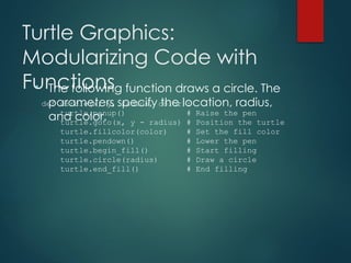 Turtle Graphics:
Modularizing Code with
Functions
• The following function draws a circle. The
parameters specify the location, radius,
and color.
def circle(x, y, radius, color):
turtle.penup() # Raise the pen
turtle.goto(x, y - radius) # Position the turtle
turtle.fillcolor(color) # Set the fill color
turtle.pendown() # Lower the pen
turtle.begin_fill() # Start filling
turtle.circle(radius) # Draw a circle
turtle.end_fill() # End filling
 