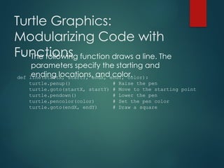 Turtle Graphics:
Modularizing Code with
Functions
• The following function draws a line. The
parameters specify the starting and
ending locations, and color.
def line(startX, startY, endX, endY, color):
turtle.penup() # Raise the pen
turtle.goto(startX, startY) # Move to the starting point
turtle.pendown() # Lower the pen
turtle.pencolor(color) # Set the pen color
turtle.goto(endX, endY) # Draw a square
 