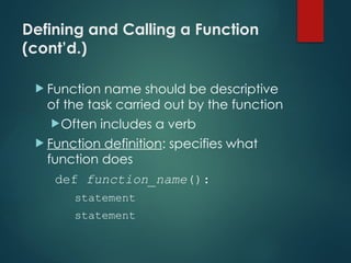 Defining and Calling a Function
(cont’d.)
 Function name should be descriptive
of the task carried out by the function
Often includes a verb
 Function definition: specifies what
function does
def function_name():
statement
statement
 