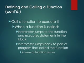 Defining and Calling a Function
(cont’d.)
Call a function to execute it
When a function is called:
Interpreter jumps to the function
and executes statements in the
block
Interpreter jumps back to part of
program that called the function
Known as function return
 