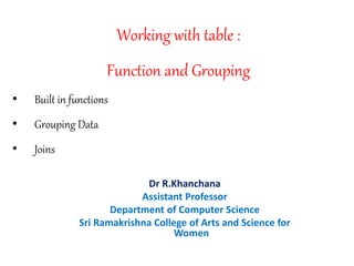 Working with table :
Function and Grouping
• Built in functions
• Grouping Data
• Joins
Dr R.Khanchana
Assistant Professor
Department of Computer Science
Sri Ramakrishna College of Arts and Science for
Women
 