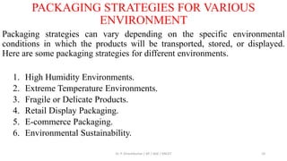 PACKAGING STRATEGIES FOR VARIOUS
ENVIRONMENT
Packaging strategies can vary depending on the specific environmental
conditions in which the products will be transported, stored, or displayed.
Here are some packaging strategies for different environments.
1. High Humidity Environments.
2. Extreme Temperature Environments.
3. Fragile or Delicate Products.
4. Retail Display Packaging.
5. E-commerce Packaging.
6. Environmental Sustainability.
Dr. P. Dineshkumar / AP / AGE / KNCET 10
 