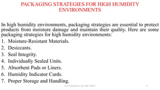 PACKAGING STRATEGIES FOR HIGH HUMIDITY
ENVIRONMENTS
In high humidity environments, packaging strategies are essential to protect
products from moisture damage and maintain their quality. Here are some
packaging strategies for high humidity environments:
1. Moisture-Resistant Materials.
2. Desiccants.
3. Seal Integrity.
4. Individually Sealed Units.
5. Absorbent Pads or Liners.
6. Humidity Indicator Cards.
7. Proper Storage and Handling.
Dr. P. Dineshkumar / AP / AGE / KNCET 11
 