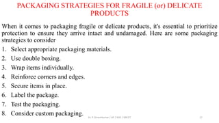 PACKAGING STRATEGIES FOR FRAGILE (or) DELICATE
PRODUCTS
When it comes to packaging fragile or delicate products, it's essential to prioritize
protection to ensure they arrive intact and undamaged. Here are some packaging
strategies to consider
1. Select appropriate packaging materials.
2. Use double boxing.
3. Wrap items individually.
4. Reinforce corners and edges.
5. Secure items in place.
6. Label the package.
7. Test the packaging.
8. Consider custom packaging. Dr. P. Dineshkumar / AP / AGE / KNCET 17
 
