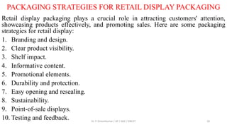 PACKAGING STRATEGIES FOR RETAIL DISPLAY PACKAGING
Retail display packaging plays a crucial role in attracting customers' attention,
showcasing products effectively, and promoting sales. Here are some packaging
strategies for retail display:
1. Branding and design.
2. Clear product visibility.
3. Shelf impact.
4. Informative content.
5. Promotional elements.
6. Durability and protection.
7. Easy opening and resealing.
8. Sustainability.
9. Point-of-sale displays.
10. Testing and feedback. Dr. P. Dineshkumar / AP / AGE / KNCET 20
 