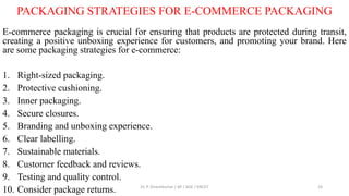 PACKAGING STRATEGIES FOR E-COMMERCE PACKAGING
E-commerce packaging is crucial for ensuring that products are protected during transit,
creating a positive unboxing experience for customers, and promoting your brand. Here
are some packaging strategies for e-commerce:
1. Right-sized packaging.
2. Protective cushioning.
3. Inner packaging.
4. Secure closures.
5. Branding and unboxing experience.
6. Clear labelling.
7. Sustainable materials.
8. Customer feedback and reviews.
9. Testing and quality control.
10. Consider package returns. Dr. P. Dineshkumar / AP / AGE / KNCET 24
 