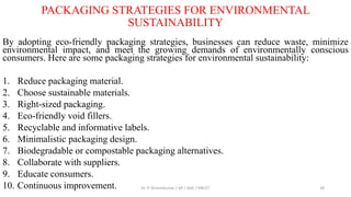 PACKAGING STRATEGIES FOR ENVIRONMENTAL
SUSTAINABILITY
By adopting eco-friendly packaging strategies, businesses can reduce waste, minimize
environmental impact, and meet the growing demands of environmentally conscious
consumers. Here are some packaging strategies for environmental sustainability:
1. Reduce packaging material.
2. Choose sustainable materials.
3. Right-sized packaging.
4. Eco-friendly void fillers.
5. Recyclable and informative labels.
6. Minimalistic packaging design.
7. Biodegradable or compostable packaging alternatives.
8. Collaborate with suppliers.
9. Educate consumers.
10. Continuous improvement. Dr. P. Dineshkumar / AP / AGE / KNCET 28
 